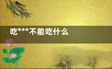 吃***不能吃什么 吃***的注意事项(吃***不能吃什么青菜)